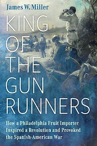 King of the Gunrunners: How a Philadelphia Fruit Importer Inspired Revolution and Provoked Spanish-American War