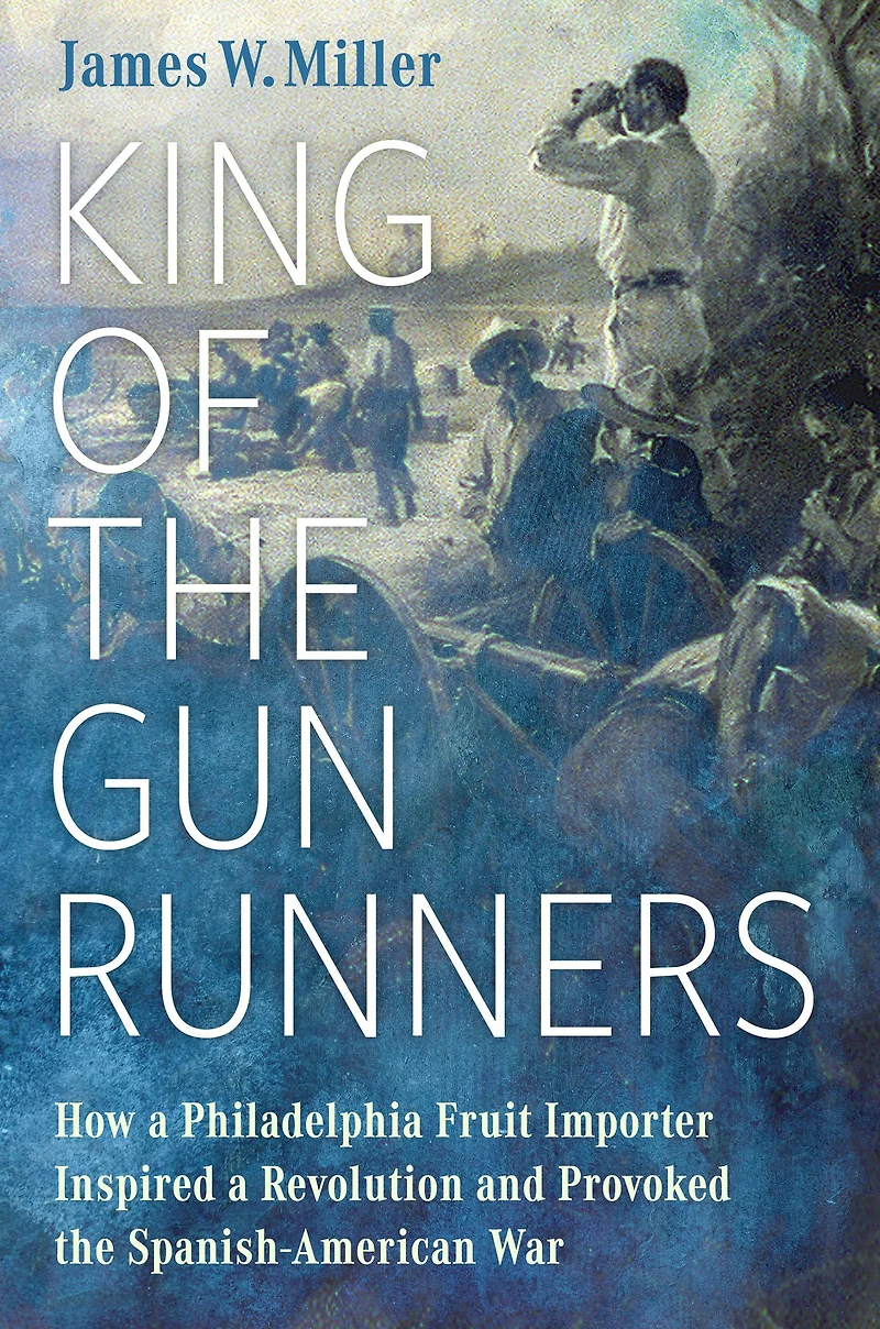 King of the Gunrunners: How a Philadelphia Fruit Importer Inspired Revolution and Provoked Spanish-American War