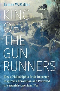 King of the Gunrunners: How a Philadelphia Fruit Importer Inspired Revolution and Provoked Spanish-American War