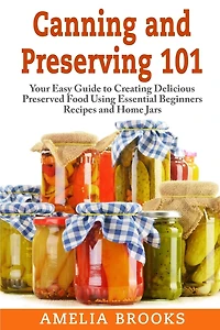 Canning and Preserving 101: Your Easy Guide to Creating Delicious Preserved Food Using Home Jars and Essential Beginners Recipes