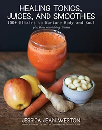 Healing Tonics, Juices, and Smoothies: 100+ Elixirs to Nurture Body Soul