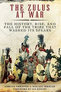 the Zulus at War: History, Rise, and Fall of Tribe That Washed Its Spears