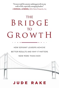 The Bridge to Growth: How Servant Leaders Achieve Better Results and Why It Matters Now More Than Ever