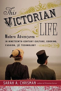 This Victorian Life: Modern Adventures Nineteenth-Century Culture, Cooking, Fashion, and Technology