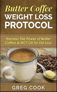 Butter Coffee Weight Loss Protocol: Harness The Power of Butter Coffee & MCT Oil for Fat Loss