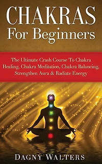 Chakras For Beginners: The Ultimate Crash Course To Chakra Healing, Meditation, Balancing, Strengthen Aura & Radiate Energy