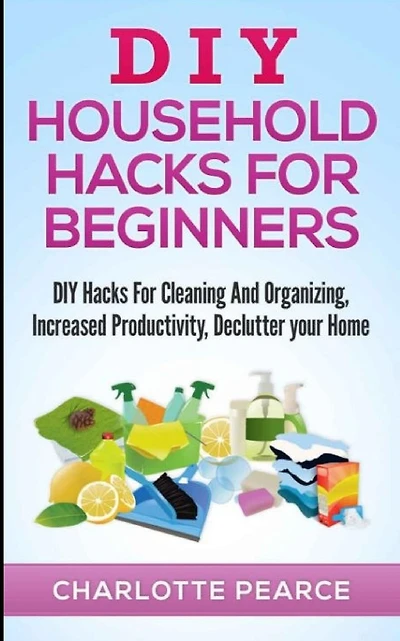 DIY Household Hacks for Beginners: DIY Hacks For Cleaning And Organizing, Increased Productivity, Declutter your Home