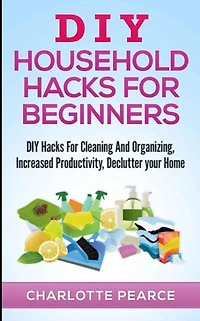 DIY Household Hacks for Beginners: DIY Hacks For Cleaning And Organizing, Increased Productivity, Declutter your Home