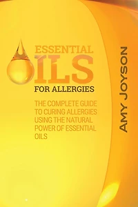 Essential Oils For Allergies: The Complete Guide To Curing Allergies Using The Natural Power Of Essential Oils