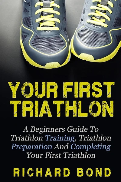 Your First Triathlon: A Beginners Guide To Triathlon Training, Triathlon Preparation And Completing Your First Triathlon