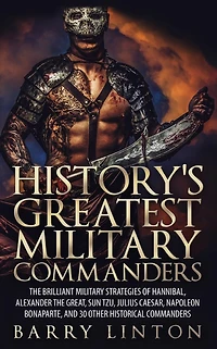 History's Greatest Military Commanders: The Brilliant Strategies Of Hannibal, Alexander Great, Sun Tzu, Julius Caesar, Napoleon Bonaparte, And 30 Other Historical Commanders