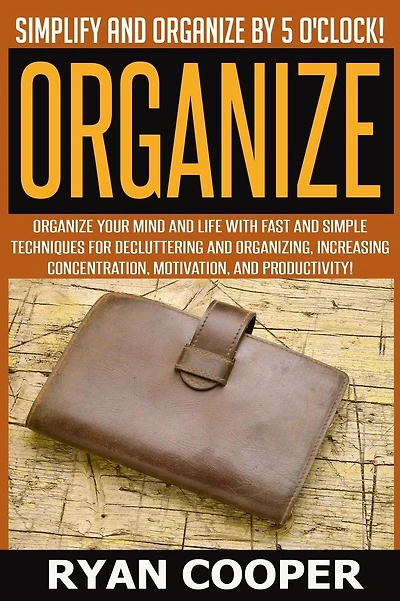 Organize - Ryan Cooper: Simplify And Organize By 5 O'clock! Organize Your Mind And Life With Fast And Simple Techniques For Decluttering And Organizing, Increasing Concentration, Motivation, And Productivity!