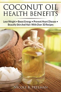Coconut Oil Health Benefits: Lose Weight - Boost Energy - Prevent Heart Disease And Beautify Skin And Hair: With Over 30 Recipes