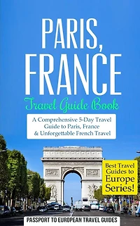 Paris: Paris, France: Travel Guide Book-A Comprehensive 5-Day Travel Guide to Paris, France & Unforgettable French Travel
