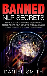 Banned NLP Secrets: Learn How To Gain Self Mastery, Influence People, Achieve Your Goals And Radically Change Life Using Neuro-Linguistic Programming