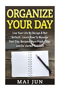 Organize Your Day: Live Your Life By Design & Not Default - Learn How To Manage Your Day, Become More Productive, and De-clutter Your Life