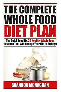The Complete Whole Food Diet Plan : The Quick Food Fix, 30 Healthy Whole Food Recipes That Will Change Your Life in 30 Days