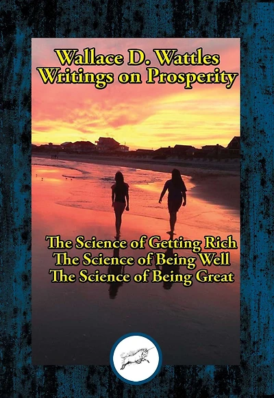Wallace D. Wattles' Writings on Prosperity: The Science of Getting Rich; The Science of Being Well; The Science of Being Great