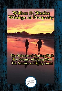 Wallace D. Wattles' Writings on Prosperity: The Science of Getting Rich; The Science of Being Well; The Science of Being Great