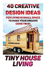 Tiny House Living: 40 Creative Design Ideas For Living In Small Space To Make Your Dreams Come True!: (Organization, Small Living, Small Space Living, Tiny House Plans, Tiny House Designs)