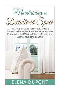 Maintaining a Decluttered Space: The Applicable Guide on How to Maintain the Decluttered Haven You've Created After Putting in the Hard Work and Time to Unclutter and Organize your Home