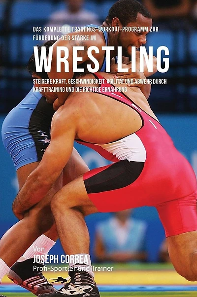 Das komplette Trainings-Workout-Programm zur Forderung der Starke im Wrestling: Steigere Kraft, Geschwindigkeit, Agilitat und Abwehr durch Krafttraining und die richtige Ernahrung