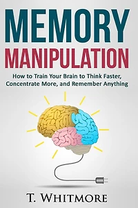 Memory Manipulation: How to Train Your Brain to Think Faster, Concentrate More, and Remember Anything