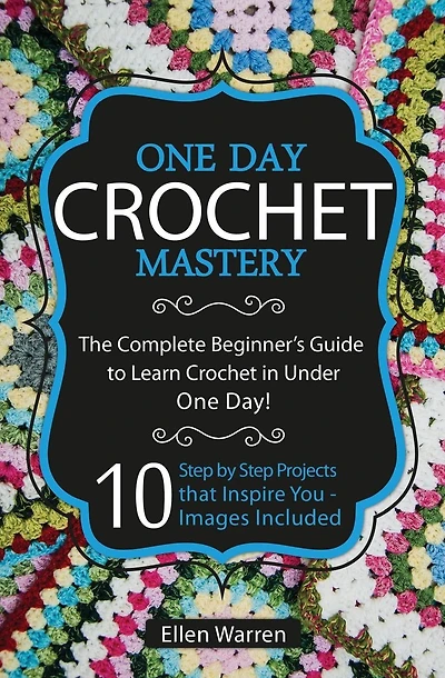 Crochet: One Day Crochet Mastery: The Complete Beginner's Guide to Learn Crochet in Under 1 Day! - 10 Step by Step Projects That Inspire You - Images Included