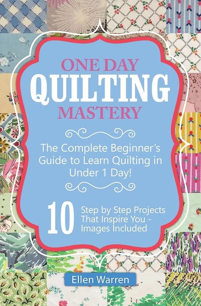 Quilting: One Day Quilting Mastery: The Complete Beginner's Guide to Learn Quilting in Under One Day -10 Step by Step Quilt Projects That Inspire You