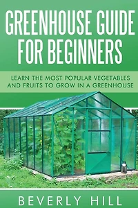 Greenhouse Guide For Beginners: Learn the Most Popular Vegetables and Fruits to Grow in a Greenhouse