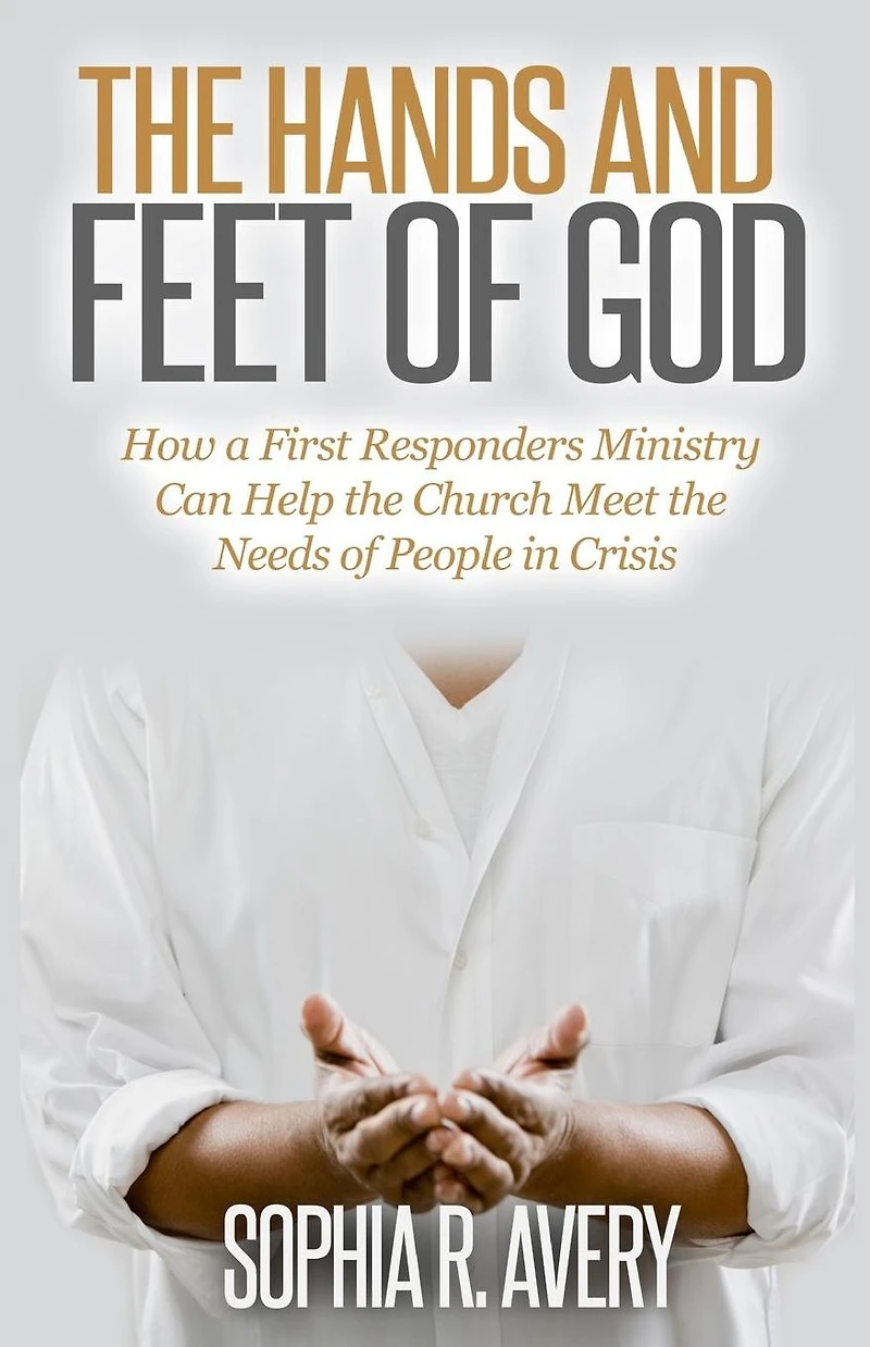 the Hands and Feet of God: How a First Responders Ministry Can Help Church Meet Needs People Crisis