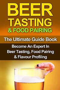 Beer Tasting & Food Pairing: The Ultimate Guidebook: Become An Expert In Beer Tasting, Food Pairing & Flavor Profiling