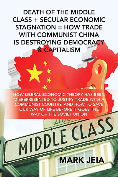 Death of the Middle Class + Secular Economic Stagnation = How Trade with Communist China Is Destroying Democracy & Capitalism: How Liberal Economic Theory Has Been Misrepresented to Justify Trade with a Communist Country, and How to Save Our Way of Life B