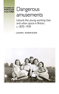 Dangerous amusements: Leisure, the young working class and urban space Britain, <i>c</i>. 1870-1939