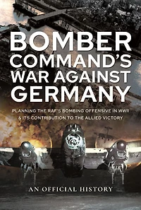 Bomber Command's War Against Germany: Planning the RAF's Bombing Offensive WWII and its Contribution to Allied Victory