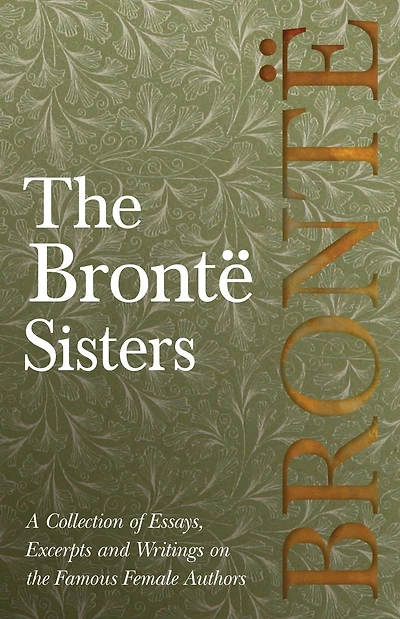 The Bront� Sisters; A Collection of Essays, Excerpts and Writings on the Famous Female Authors - By G. K . Chesterton, Virginia Woolfe, Mrs Gaskell, Mrs Oliphant and Others