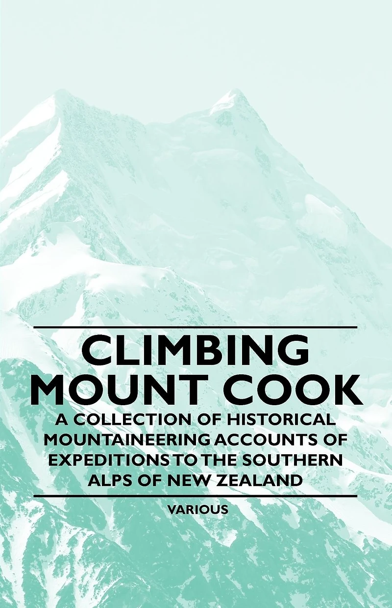 Climbing Mount Cook - A Collection of Historical Mountaineering Accounts Expeditions to the Southern Alps New Zealand