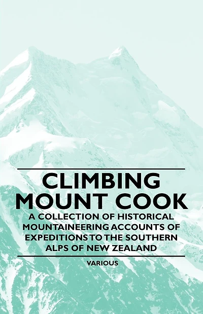 Climbing Mount Cook - A Collection of Historical Mountaineering Accounts Expeditions to the Southern Alps New Zealand