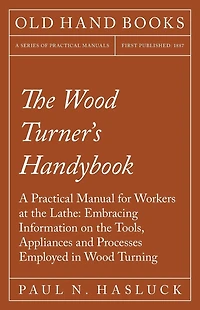 The Wood Turner's Handybook: A Practical Manual for Workers at the Lathe: Embracing Information on the Tools, Appliances and Processes Employed in Wood Turning