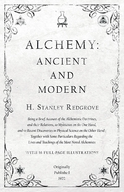 Alchemy: Ancient and Modern - Being a Brief Account of the Alchemistic Doctrines, and their Relations, to Mysticism on the One Hand, and to Recent Discoveries in Physical Science on the Other Hand: Together with Some Particulars Regarding the Lives and Te