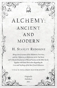 Alchemy: Ancient and Modern - Being a Brief Account of the Alchemistic Doctrines, and their Relations, to Mysticism on the One Hand, and to Recent Discoveries in Physical Science on the Other Hand: Together with Some Particulars Regarding the Lives and Te