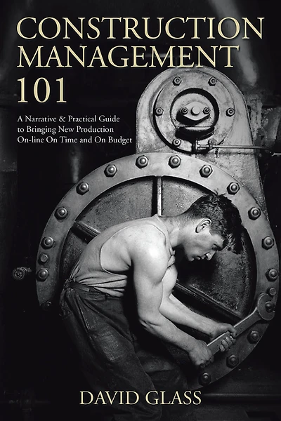 Construction Management 101: A Narrative & Practical Guide to Bringing New Production On-line On Time and Budget