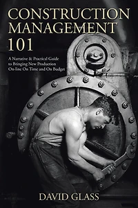 Construction Management 101: A Narrative & Practical Guide to Bringing New Production On-line On Time and Budget
