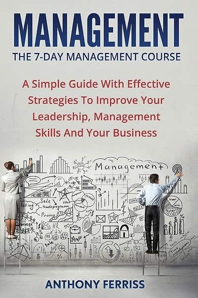 The Seven Day Management Course: A Simple Guide With Effective Strategies To Improve Your Leadership, Management Skills And Your Business