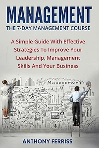 The Seven Day Management Course: A Simple Guide With Effective Strategies To Improve Your Leadership, Management Skills And Your Business