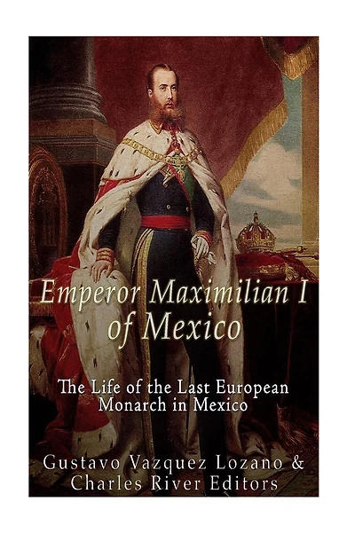 Emperor Maximilian I of Mexico: The Life of the Last European Monarch in Mexico