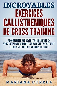 INCROYABLES EXERCICES CALLISTHENIQUES De CROSS TRAINING: ACCOMPLISSEZ VOS REVES ET VOS OBJECTIFS EN VOUS ENTRAINANT N?IMPORTE OU AVEC CES FANTASTIQUES EXERCICES Et ROUTINES AU POIDS DU CORPS
