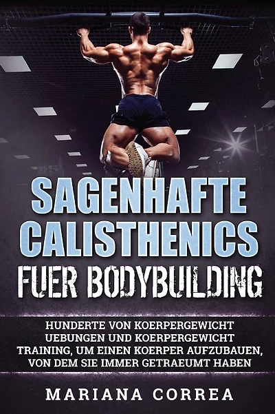 SAGENHAFTE CALISTHENICS Fuer BODYBUILDING: HUNDERTE VON KOERPERGEWICHT UEBUNGEN UND KOERPERGEWICHT TRAINING, UM EINEN KOERPER AUFZUBAUEN, VON DEM Sie IMMER GETRAEUMT HABEN