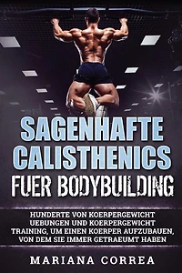 SAGENHAFTE CALISTHENICS Fuer BODYBUILDING: HUNDERTE VON KOERPERGEWICHT UEBUNGEN UND KOERPERGEWICHT TRAINING, UM EINEN KOERPER AUFZUBAUEN, VON DEM Sie IMMER GETRAEUMT HABEN