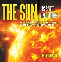 The Sun: Its Spots and Flares - Astronomy Book for Beginners Children's Astronomy Books
